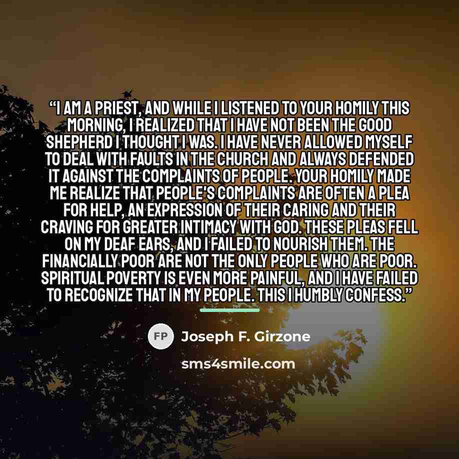 “I am a priest, and while I listened to your homily this morning, I realized that I have not been the good shepherd I thought I was. I have never allowed myself to deal with faults in the church and always defended it against the complaints of people. Your homily made me realize that people's…” quote by Joseph F. Girzone