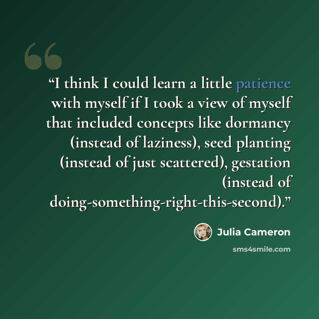 “I think I could learn a little patience with myself if I took a view of myself that included concepts like dormancy (instead of laziness), seed planting (instead of just scattered), gestation (instead of doing-something-right-this-second).” quote by Julia Cameron