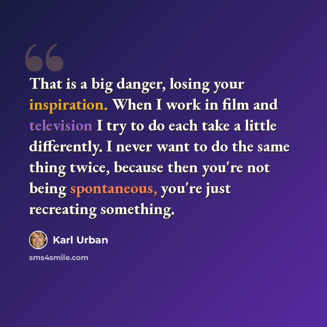 “That is a big danger, losing your inspiration. When I work in film and television I try to do each take a little differently. I never want to do the same thing twice, because then you're not being spontaneous, you're just recreating something.” quote by Karl Urban