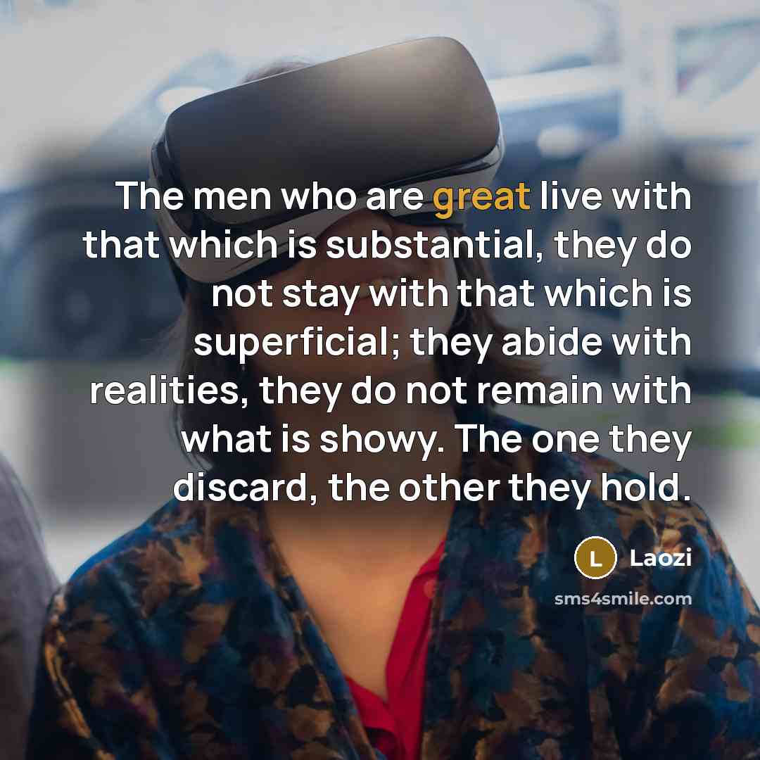 “The men who are great live with that which is substantial, they do not stay with that which is superficial; they abide with realities, they do not remain with what is showy. The one they discard, the other they hold.” quote by Laozi