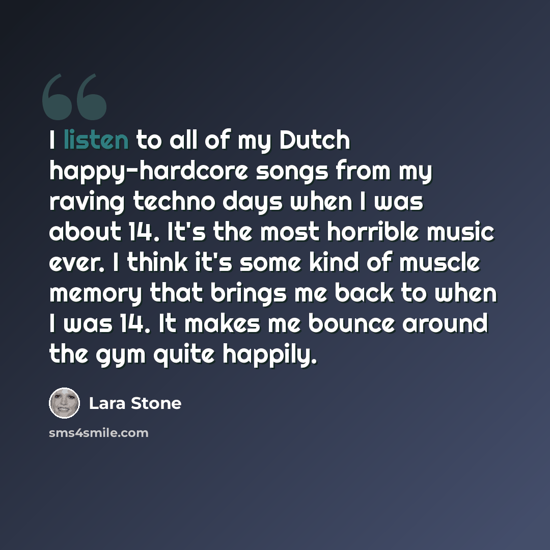 “I listen to all of my Dutch happy-hardcore songs from my raving techno days when I was about 14. It's the most horrible music ever. I think it's some kind of muscle memory that brings me back to when I was 14. It makes me bounce around the gym quite happily.” quote by Lara Stone