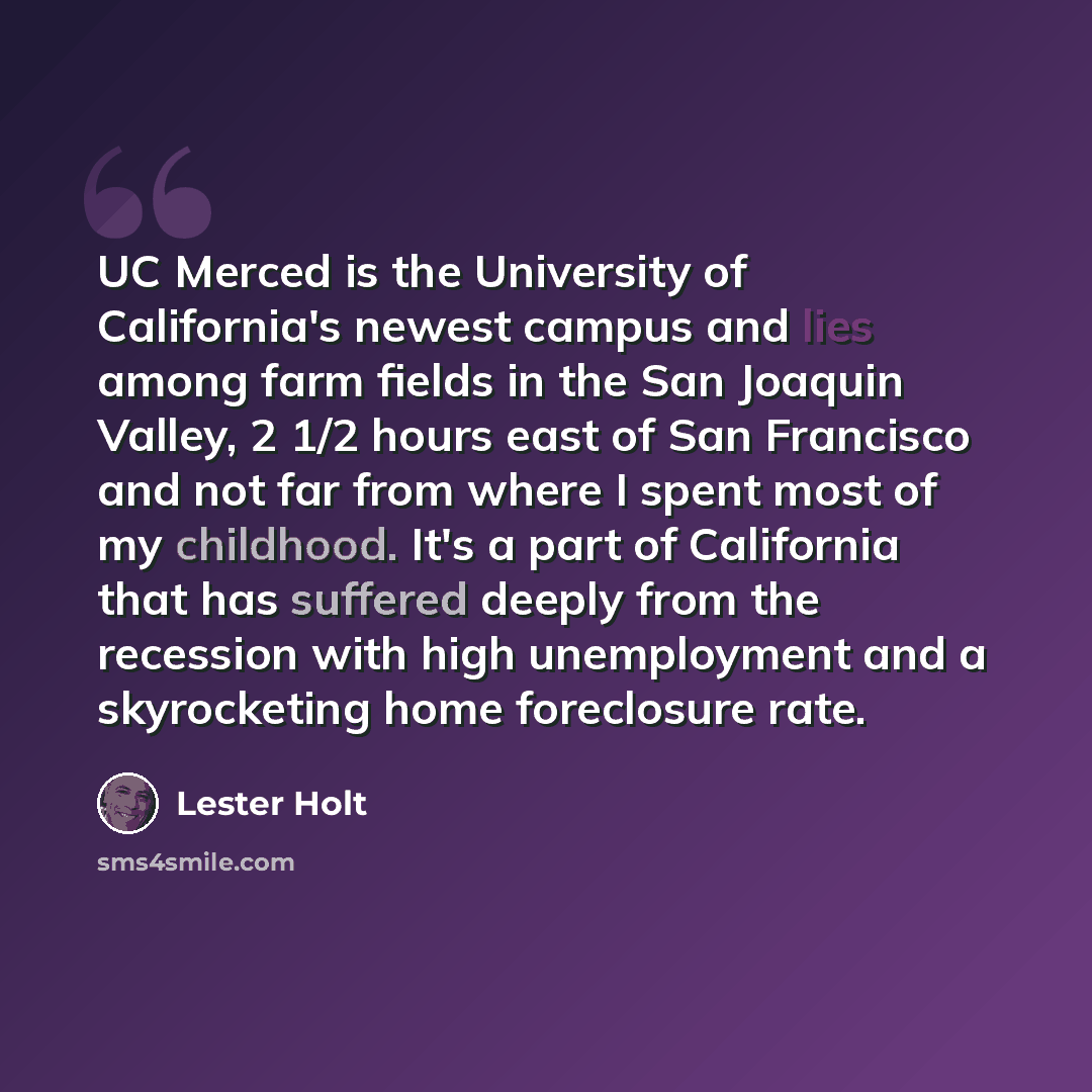 “UC Merced is the University of California's newest campus and lies among farm fields in the San Joaquin Valley, 2 1/2 hours east of San Francisco and not far from where I spent most of my childhood. It's a part of California that has suffered deeply from the recession with high unemployment and a…” quote by Lester Holt