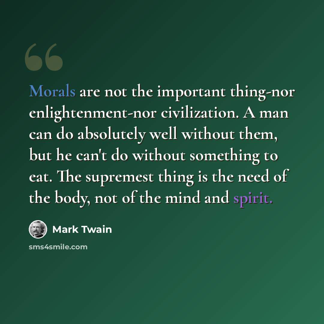 “Morals are not the important thing-nor enlightenment-nor civilization. A man can do absolutely well without them, but he can't do without something to eat. The supremest thing is the need of the body, not of the mind and spirit.” quote by Mark Twain