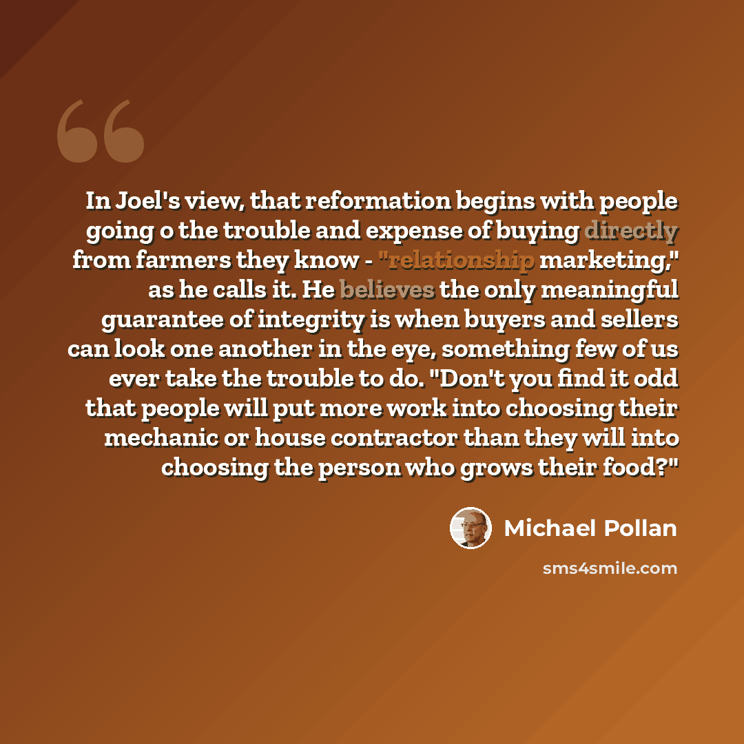 “In Joel's view, that reformation begins with people going o the trouble and expense of buying directly from farmers they know - "relationship marketing," as he calls it. He believes the only meaningful guarantee of integrity is when buyers and sellers can look one another in the eye, something few…” quote by Michael Pollan
