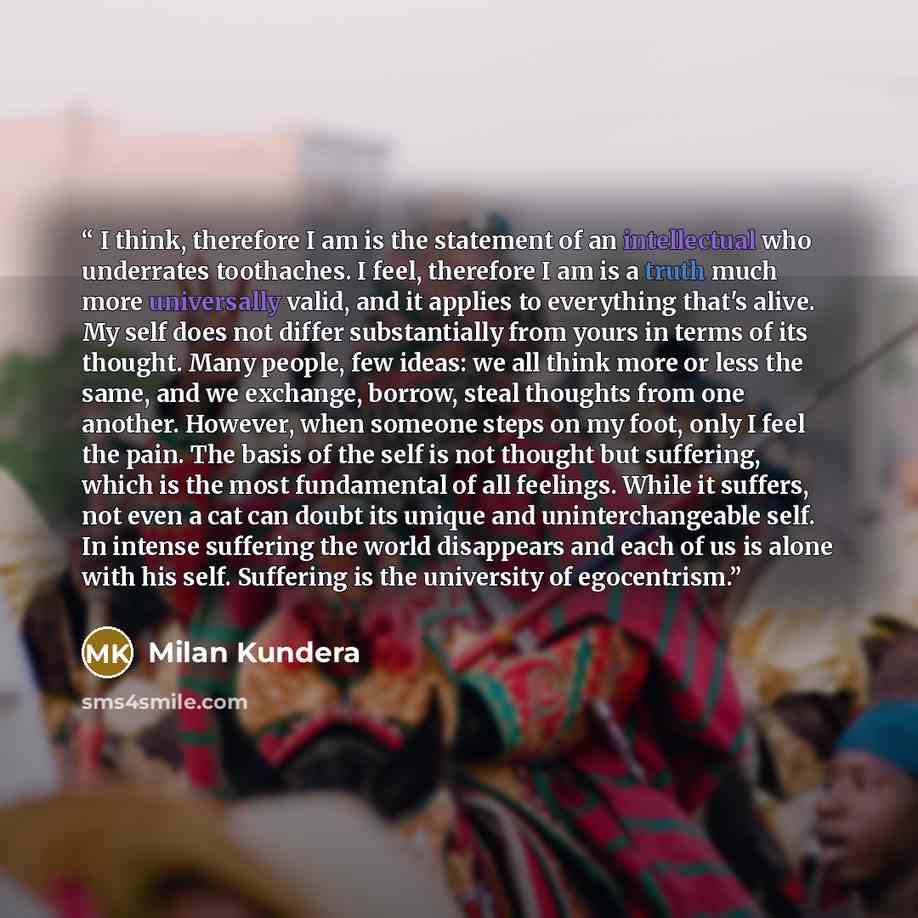 “I think, therefore I am is the statement of an intellectual who underrates toothaches. I feel, therefore I am is a truth much more universally valid, and it applies to everything that's alive. My self does not differ substantially from yours in terms of its thought. Many people, few ideas: we all…” quote by Milan Kundera
