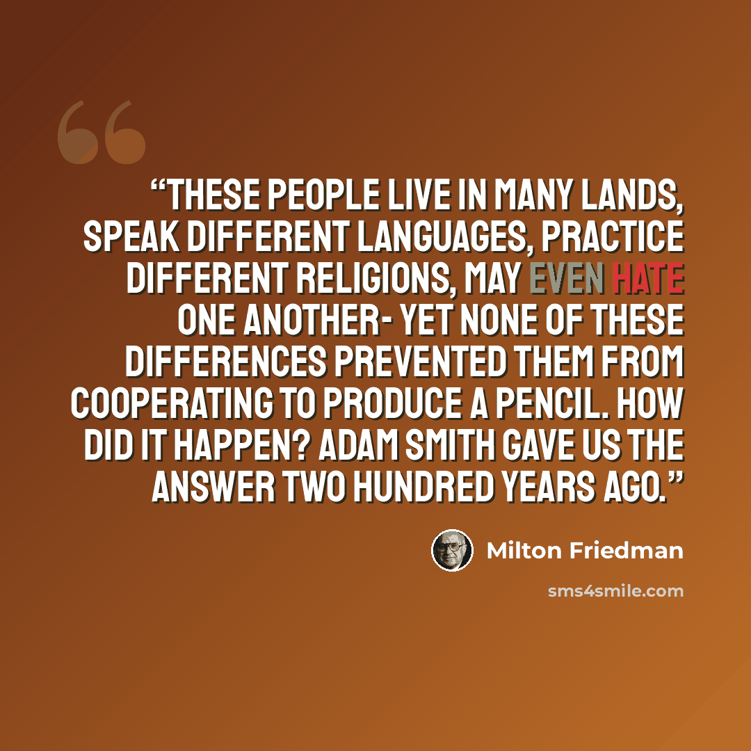 “These people live in many lands, speak different languages, practice different religions, may even hate one another- yet none of these differences prevented them from cooperating to produce a pencil. How did it happen? Adam Smith gave us the answer two hundred years ago.” quote by Milton Friedman