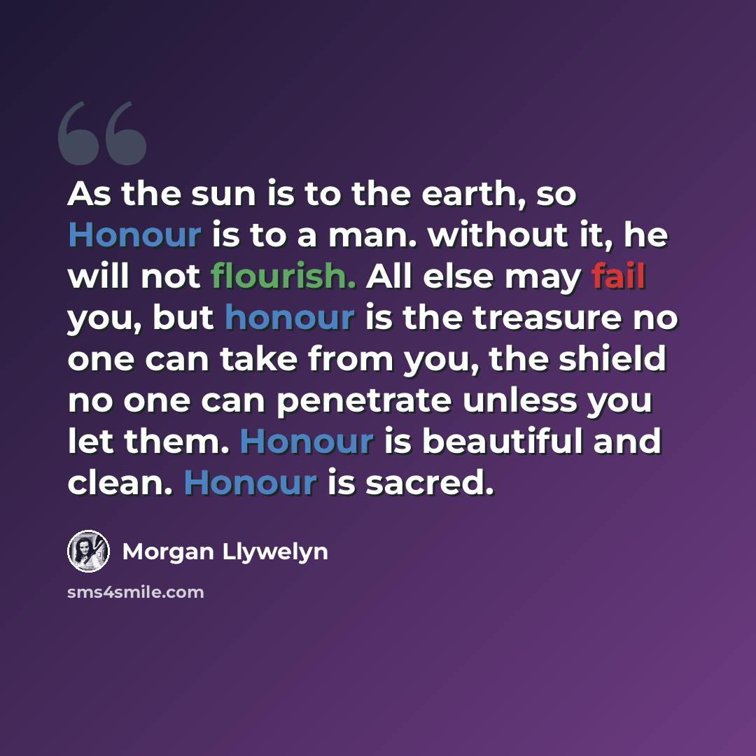 “As the sun is to the earth, so Honour is to a man. without it, he will not flourish. All else may fail you, but honour is the treasure no one can take from you, the shield no one can penetrate unless you let them. Honour is beautiful and clean. Honour is sacred.” quote by Morgan Llywelyn