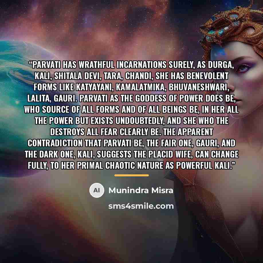 “Parvati has wrathful incarnations surely, As Durga, Kali, Shitala Devi, Tara, Chandi, She has benevolent forms like Katyayani, Kamalatmika, Bhuvaneshwari, Lalita, Gauri. Parvati as the Goddess of Power does be, Who source of all forms and of all beings be, In Her all the power but exists…” quote by Munindra Misra