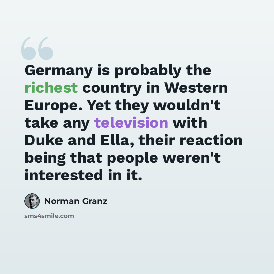 “Germany is probably the richest country in Western Europe. Yet they wouldn't take any television with Duke and Ella, their reaction being that people weren't interested in it.” quote by Norman Granz