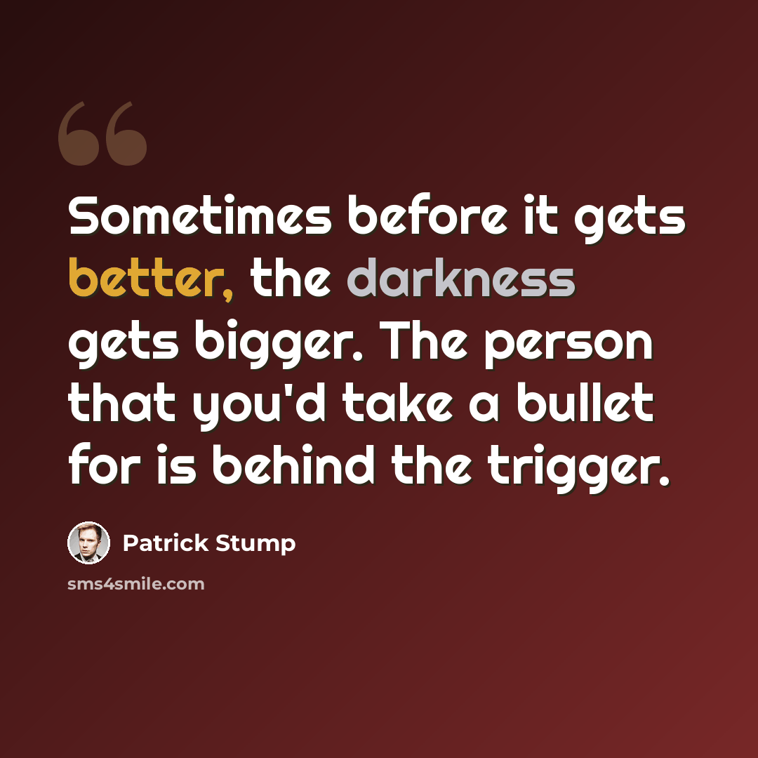 “Sometimes before it gets better, the darkness gets bigger. The person that you'd take a bullet for is behind the trigger.” quote by Patrick Stump