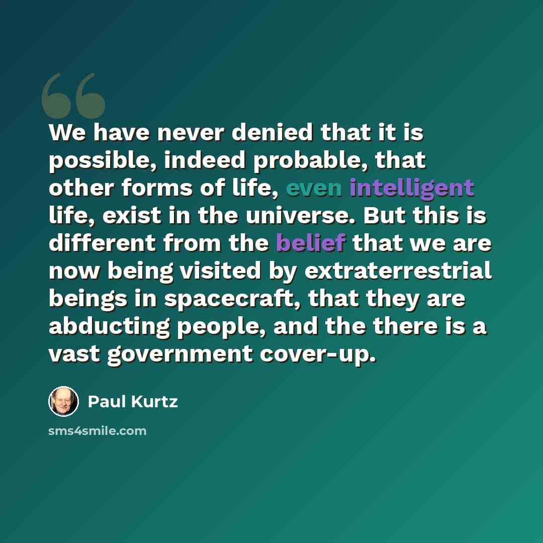 “We have never denied that it is possible, indeed probable, that other forms of life, even intelligent life, exist in the universe. But this is different from the belief that we are now being visited by extraterrestrial beings in spacecraft, that they are abducting people, and the there is a vast…” quote by Paul Kurtz