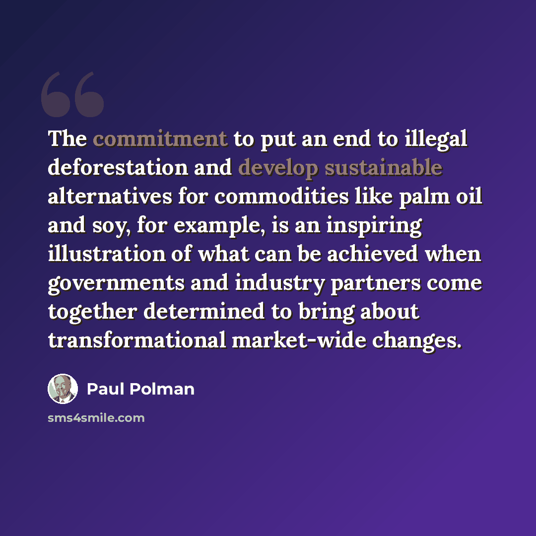 “The commitment to put an end to illegal deforestation and develop sustainable alternatives for commodities like palm oil and soy, for example, is an inspiring illustration of what can be achieved when governments and industry partners come together determined to bring about transformational…” quote by Paul Polman