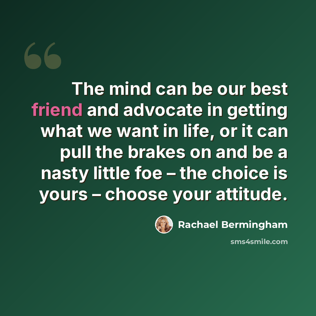 “The mind can be our best friend and advocate in getting what we want in life, or it can pull the brakes on and be a nasty little foe – the choice is yours – choose your attitude.” quote by Rachael Bermingham