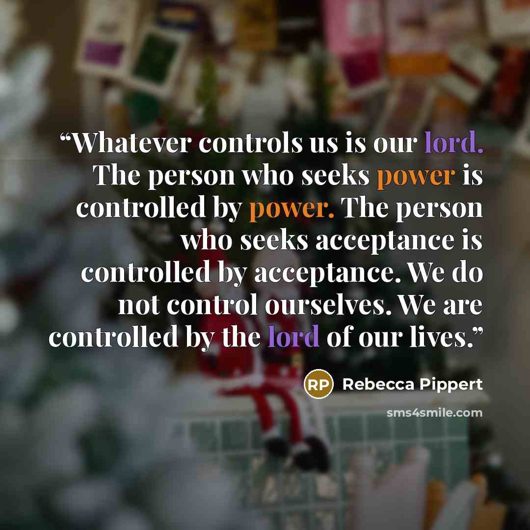 “Whatever controls us is our lord. The person who seeks power is controlled by power. The person who seeks acceptance is controlled by acceptance. We do not control ourselves. We are controlled by the lord of our lives.” quote by Rebecca Pippert