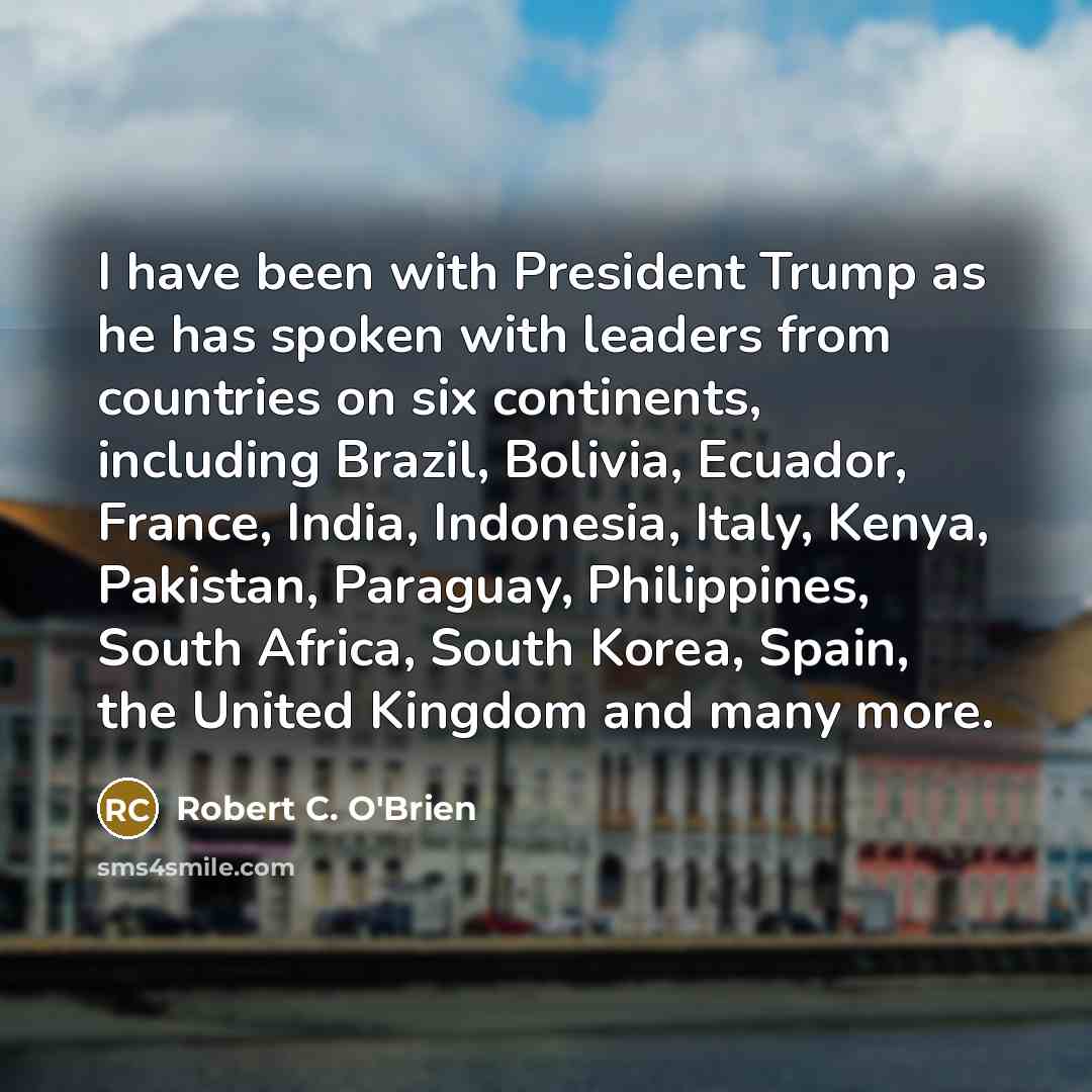 “I have been with President Trump as he has spoken with leaders from countries on six continents, including Brazil, Bolivia, Ecuador, France, India, Indonesia, Italy, Kenya, Pakistan, Paraguay, Philippines, South Africa, South Korea, Spain, the United Kingdom and many more.” quote by Robert C. O'Brien