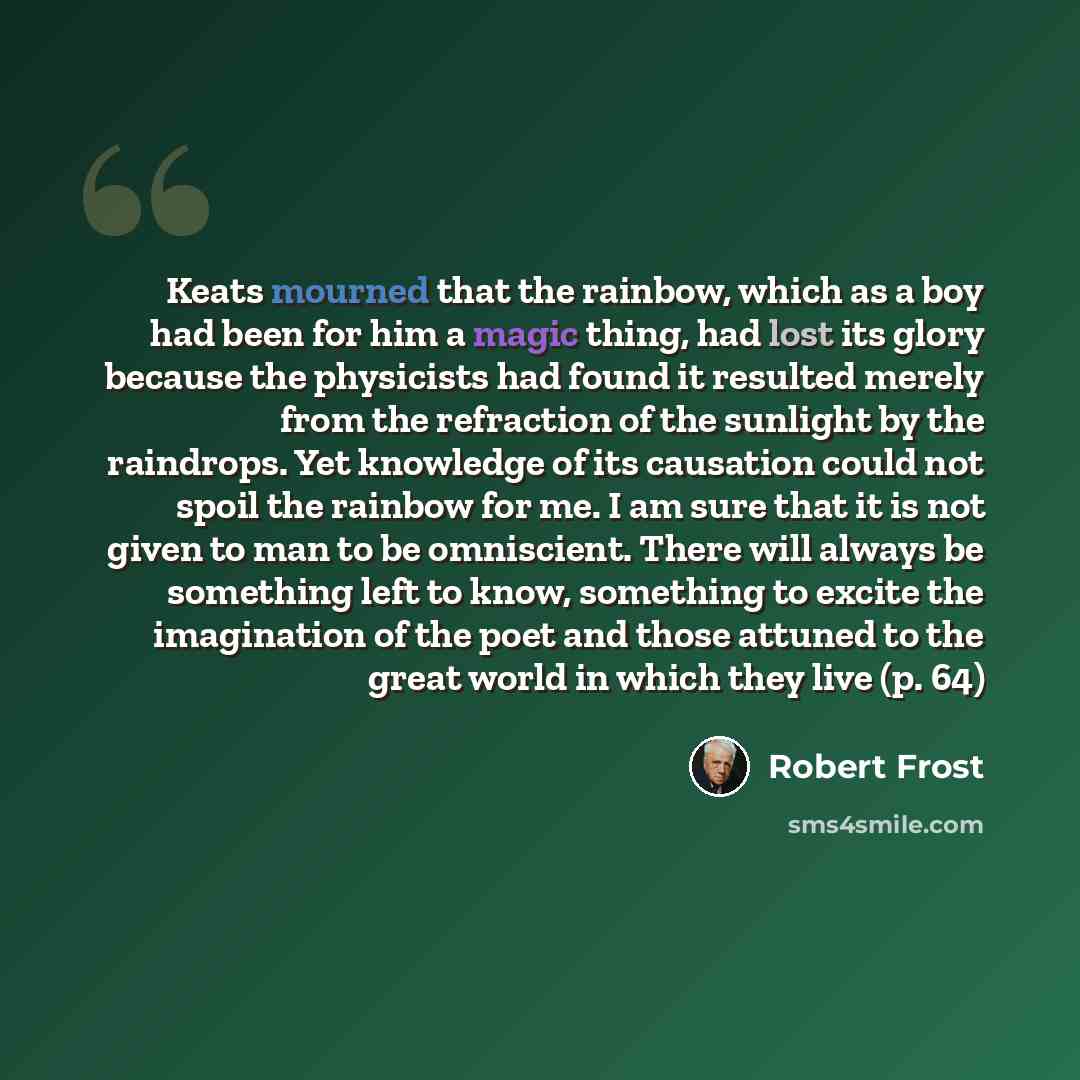 “Keats mourned that the rainbow, which as a boy had been for him a magic thing, had lost its glory because the physicists had found it resulted merely from the refraction of the sunlight by the raindrops. Yet knowledge of its causation could not spoil the rainbow for me. I am sure that it is not…” quote by Robert Frost