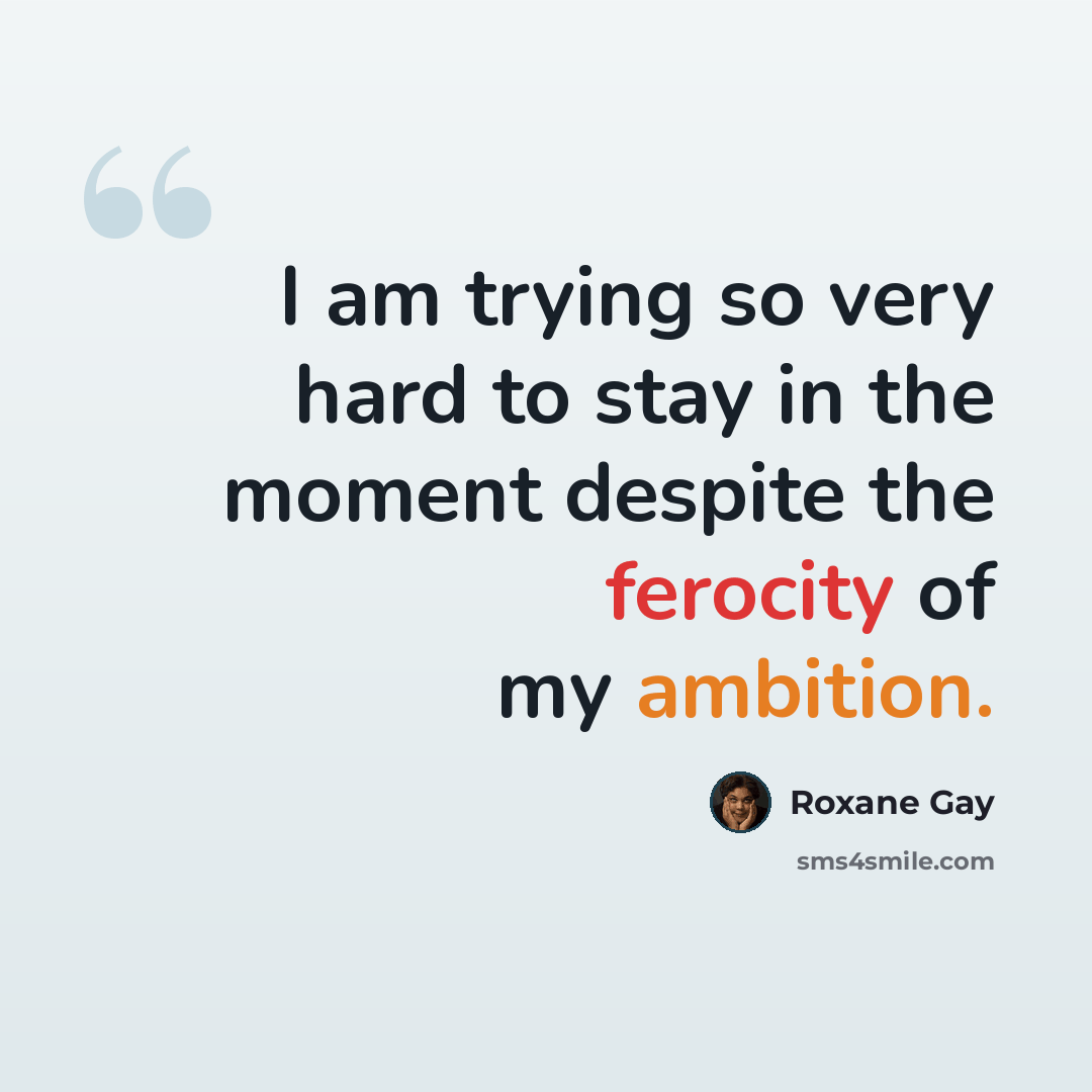 “I am trying so very hard to stay in the moment despite the ferocity of my ambition.” quote by Roxane Gay