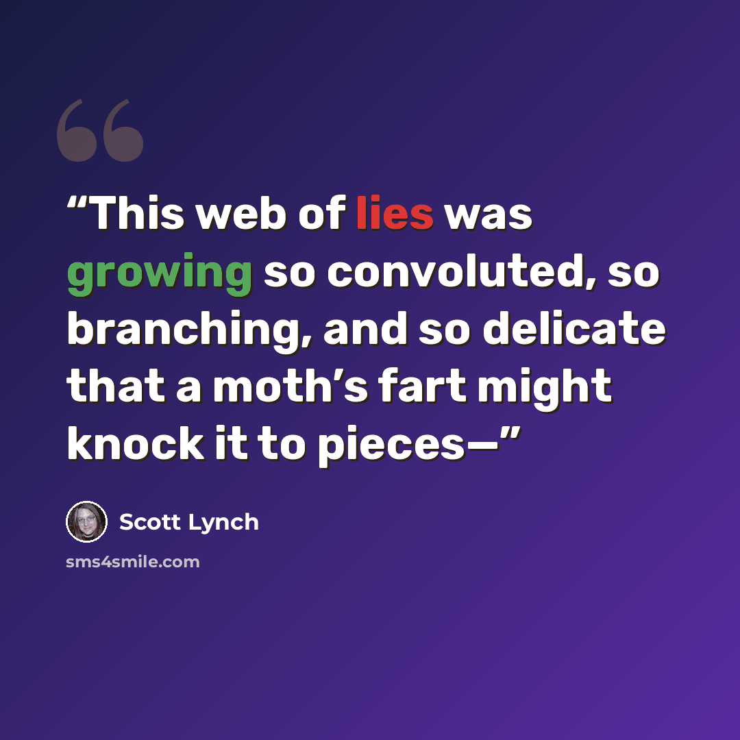 “This web of lies was growing so convoluted, so branching, and so delicate that a moth’s fart might knock it to pieces—” quote by Scott Lynch
