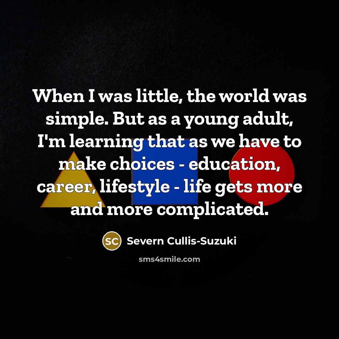 “When I was little, the world was simple. But as a young adult, I'm learning that as we have to make choices - education, career, lifestyle - life gets more and more complicated.” quote by Severn Cullis-Suzuki