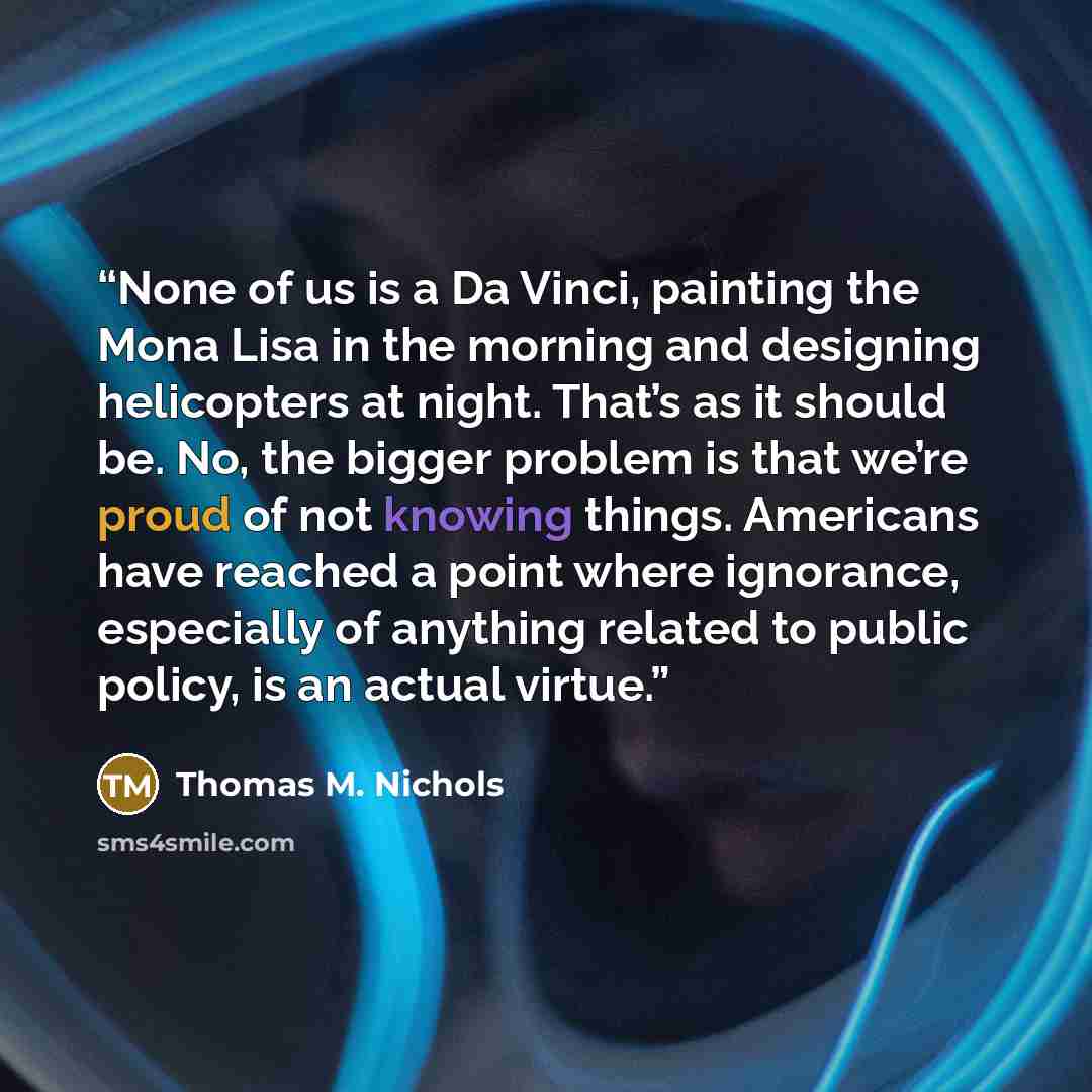 “None of us is a Da Vinci, painting the Mona Lisa in the morning and designing helicopters at night. That’s as it should be. No, the bigger problem is that we’re proud of not knowing things. Americans have reached a point where ignorance, especially of anything related to public policy, is an…” quote by Thomas M. Nichols