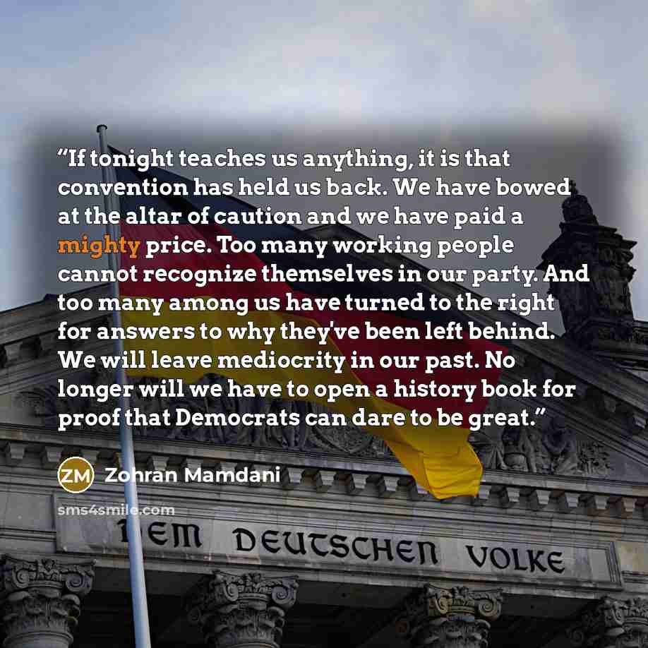 “If tonight teaches us anything, it is that convention has held us back. We have bowed at the altar of caution and we have paid a mighty price. Too many working people cannot recognize themselves in our party. And too many among us have turned to the right for answers to why they've been left…” quote by Zohran Mamdani