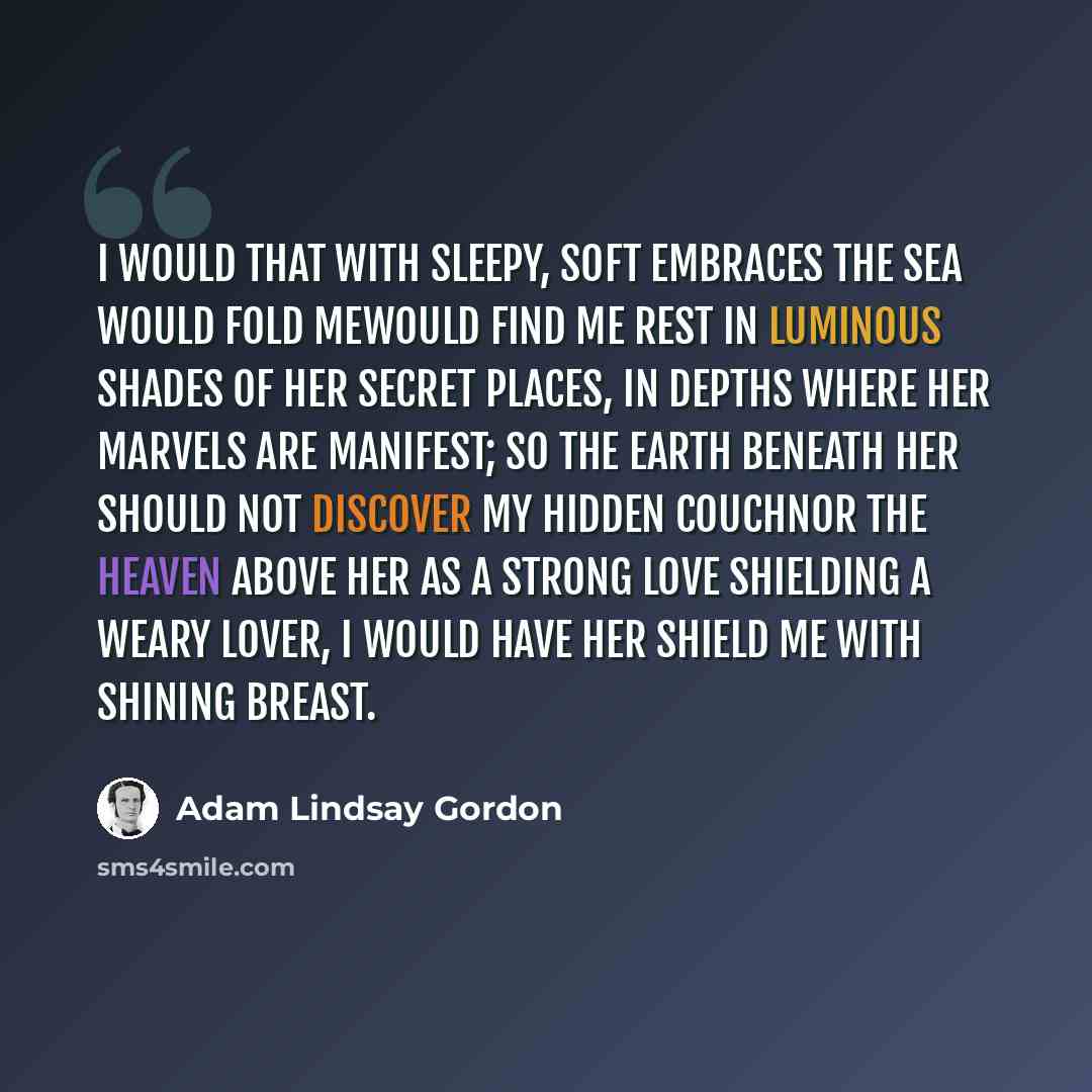 “I would that with sleepy, soft embraces The sea would fold mewould find me rest In luminous shades of her secret places, In depths where her marvels are manifest; So the earth beneath her should not discover My hidden couchnor the heaven above her As a strong love shielding a weary lover, I would…” quote by Adam Lindsay Gordon