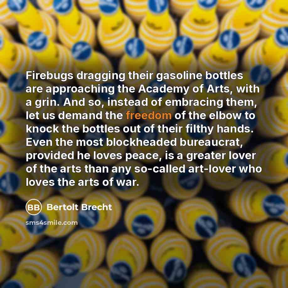 “Firebugs dragging their gasoline bottles are approaching the Academy of Arts, with a grin. And so, instead of embracing them, let us demand the freedom of the elbow to knock the bottles out of their filthy hands. Even the most blockheaded bureaucrat, provided he loves peace, is a greater lover of…” quote by Bertolt Brecht