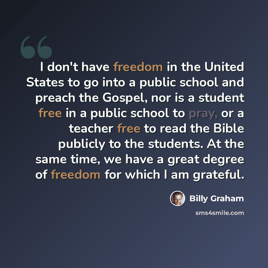 “I don't have freedom in the United States to go into a public school and preach the Gospel, nor is a student free in a public school to pray, or a teacher free to read the Bible publicly to the students. At the same time, we have a great degree of freedom for which I am grateful.” quote by Billy Graham
