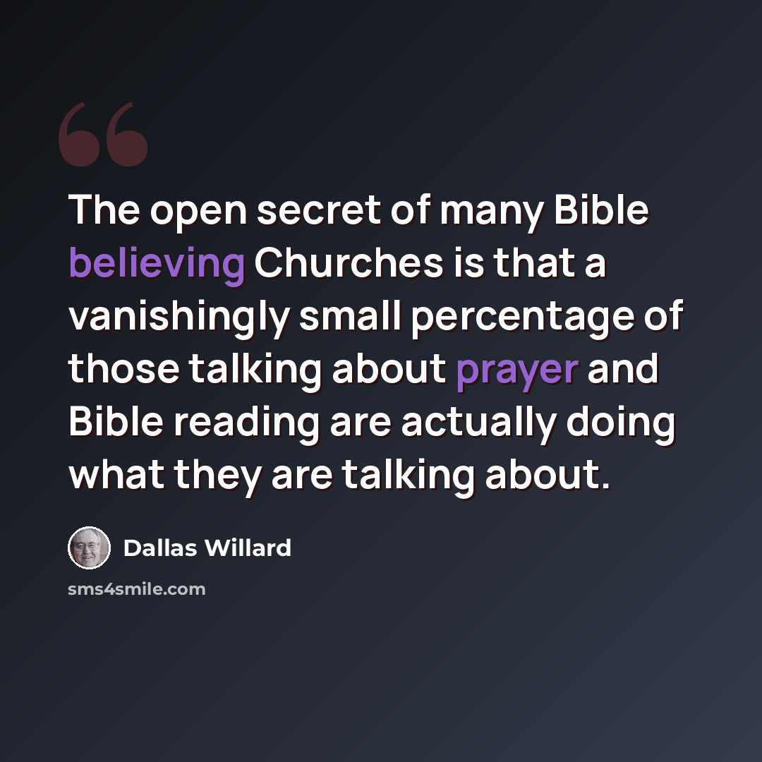 “The open secret of many Bible believing Churches is that a vanishingly small percentage of those talking about prayer and Bible reading are actually doing what they are talking about.” quote by Dallas Willard