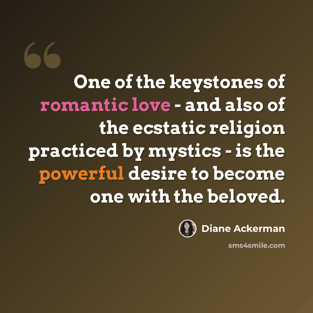 “One of the keystones of romantic love - and also of the ecstatic religion practiced by mystics - is the powerful desire to become one with the beloved.” quote by Diane Ackerman