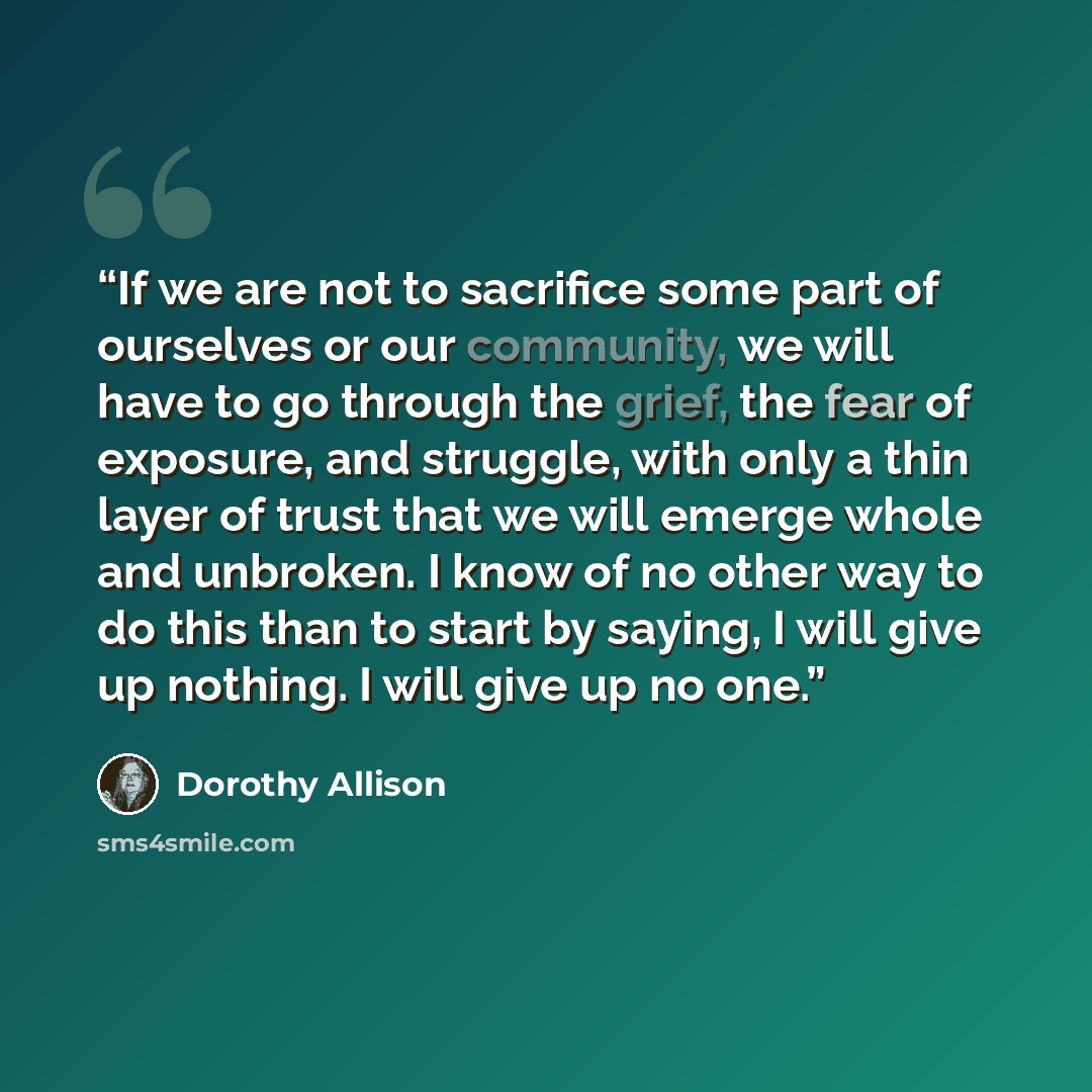 “If we are not to sacrifice some part of ourselves or our community, we will have to go through the grief, the fear of exposure, and struggle, with only a thin layer of trust that we will emerge whole and unbroken. I know of no other way to do this than to start by saying, I will give up nothing. I…” quote by Dorothy Allison
