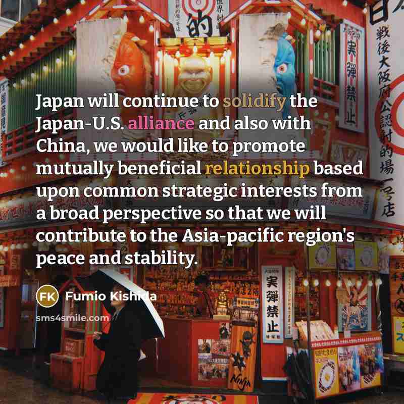 “Japan will continue to solidify the Japan-U.S. alliance and also with China, we would like to promote mutually beneficial relationship based upon common strategic interests from a broad perspective so that we will contribute to the Asia-pacific region's peace and stability.” quote by Fumio Kishida
