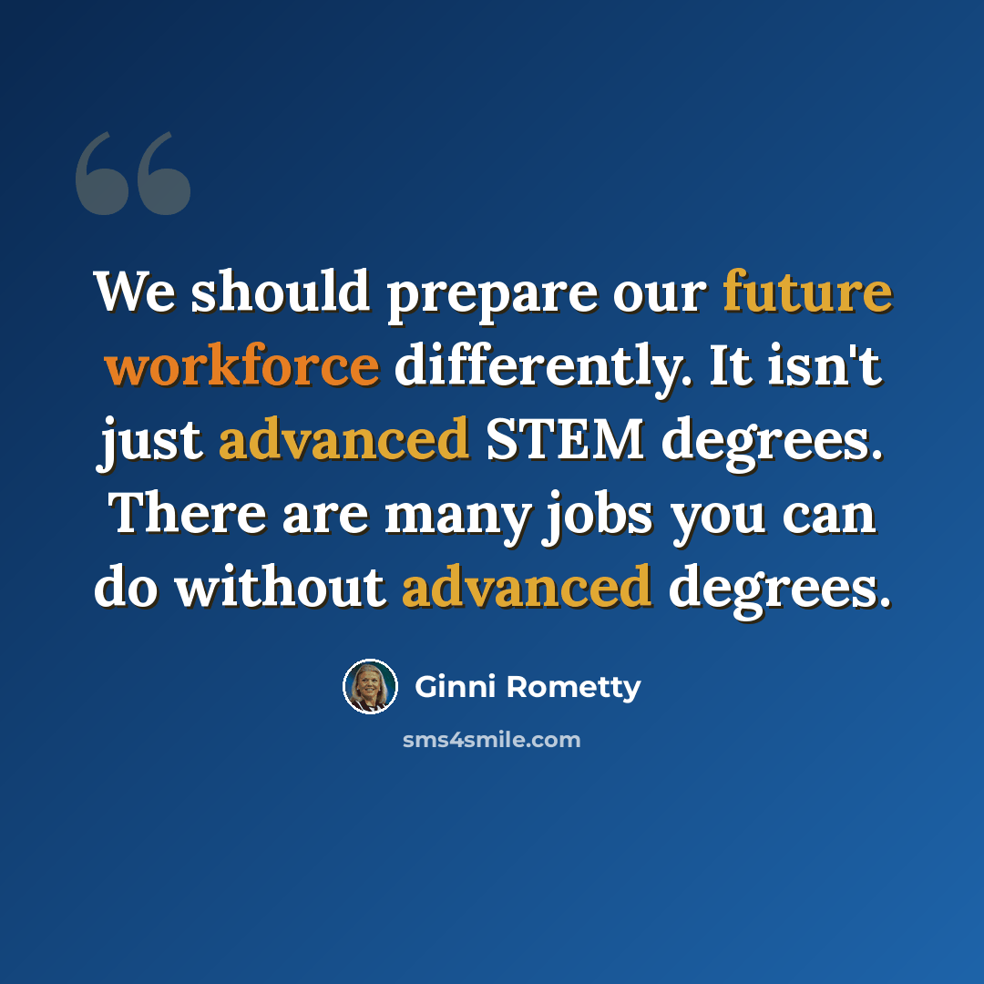 “We should prepare our future workforce differently. It isn't just advanced STEM degrees. There are many jobs you can do without advanced degrees.” quote by Ginni Rometty