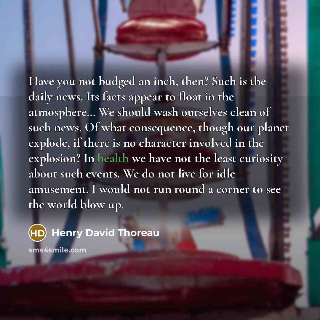 “Have you not budged an inch, then? Such is the daily news. Its facts appear to float in the atmosphere… We should wash ourselves clean of such news. Of what consequence, though our planet explode, if there is no character involved in the explosion? In health we have not the least curiosity about…” quote by Henry David Thoreau