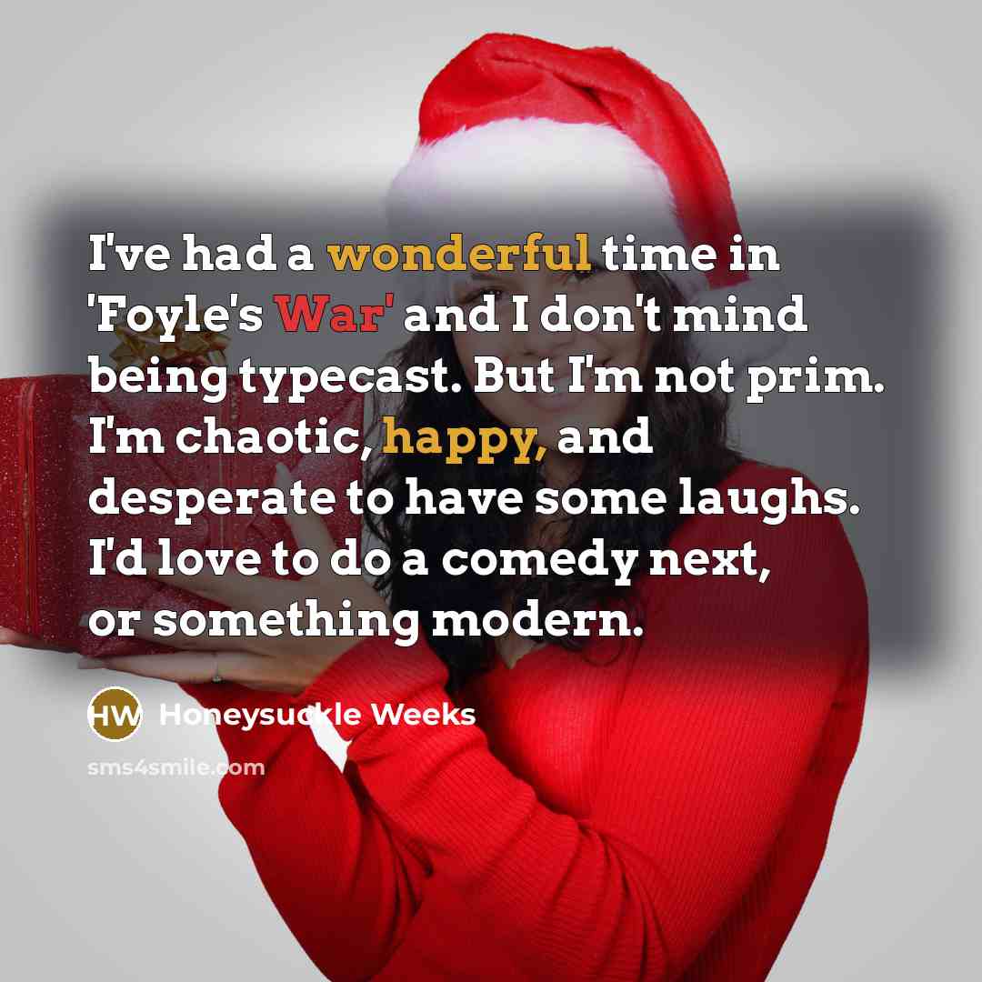 “I've had a wonderful time in 'Foyle's War' and I don't mind being typecast. But I'm not prim. I'm chaotic, happy, and desperate to have some laughs. I'd love to do a comedy next, or something modern.” quote by Honeysuckle Weeks
