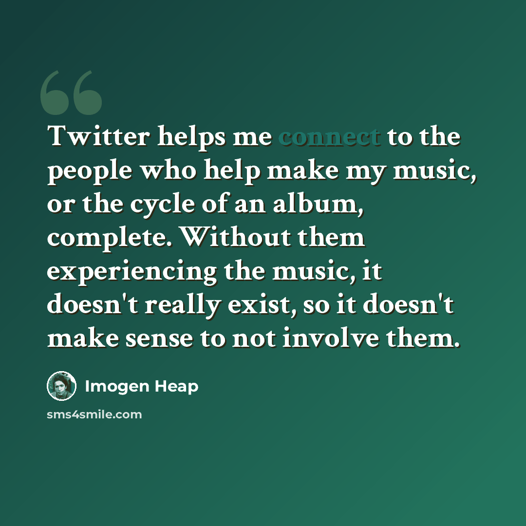 “Twitter helps me connect to the people who help make my music, or the cycle of an album, complete. Without them experiencing the music, it doesn't really exist, so it doesn't make sense to not involve them.” quote by Imogen Heap
