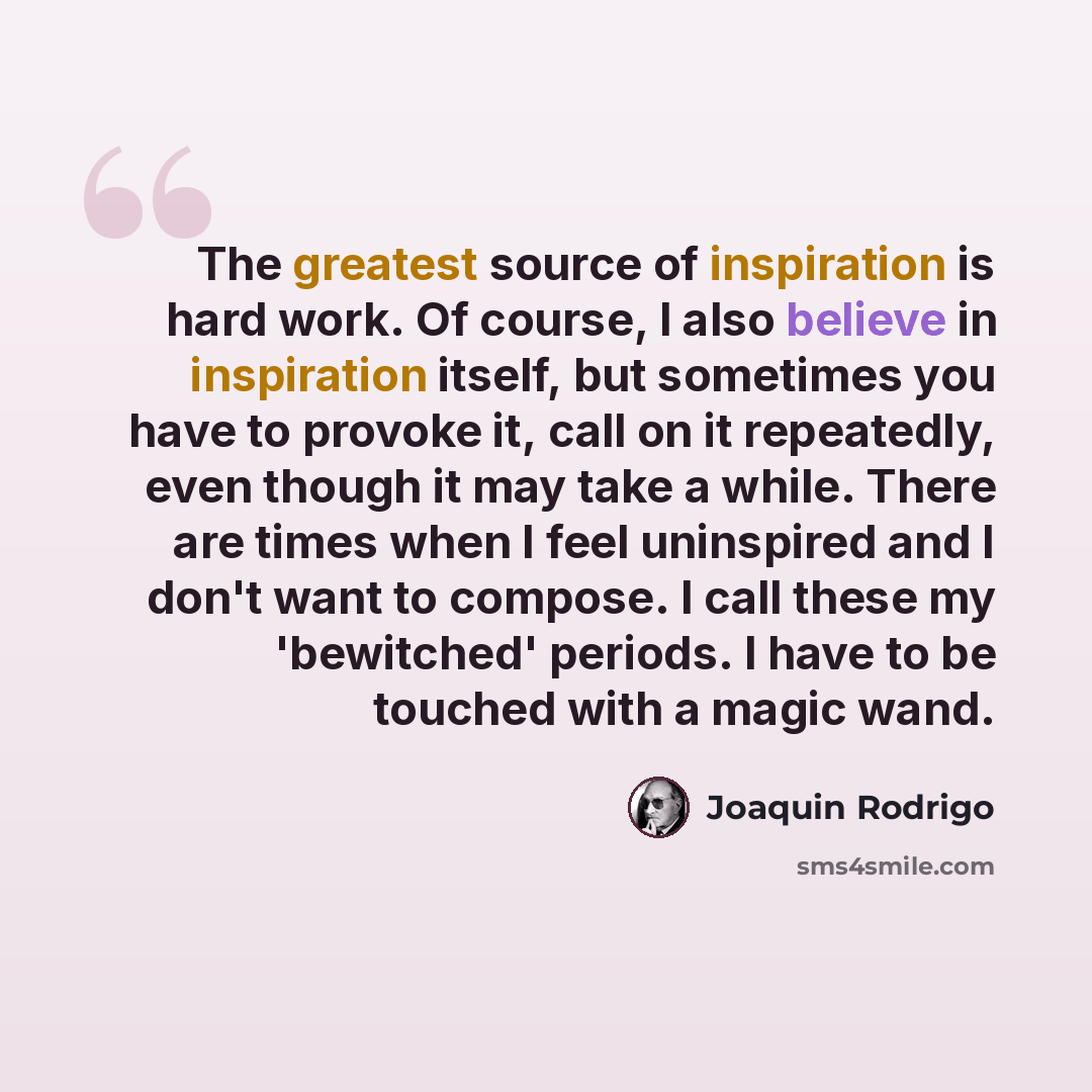 “The greatest source of inspiration is hard work. Of course, I also believe in inspiration itself, but sometimes you have to provoke it, call on it repeatedly, even though it may take a while. There are times when I feel uninspired and I don't want to compose. I call these my 'bewitched' periods. I…” quote by Joaquin Rodrigo