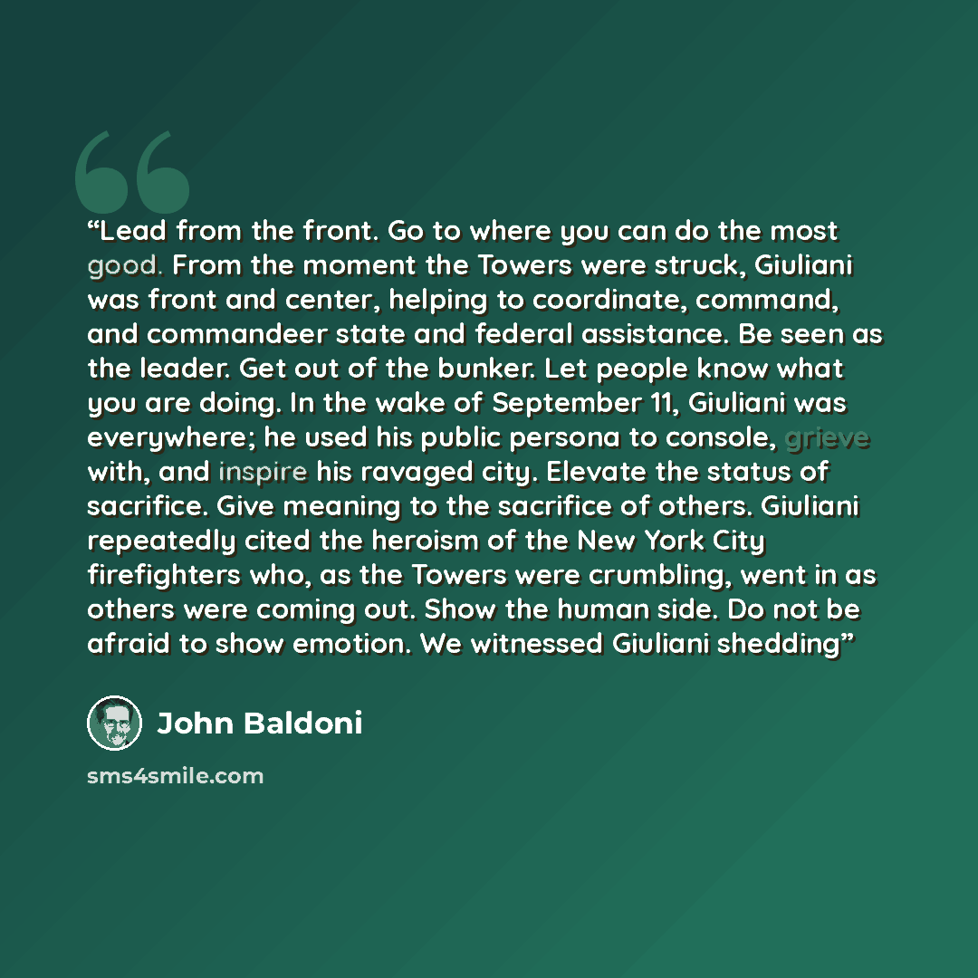 “Lead from the front. Go to where you can do the most good. From the moment the Towers were struck, Giuliani was front and center, helping to coordinate, command, and commandeer state and federal assistance. Be seen as the leader. Get out of the bunker. Let people know what you are doing. In the…” quote by John Baldoni