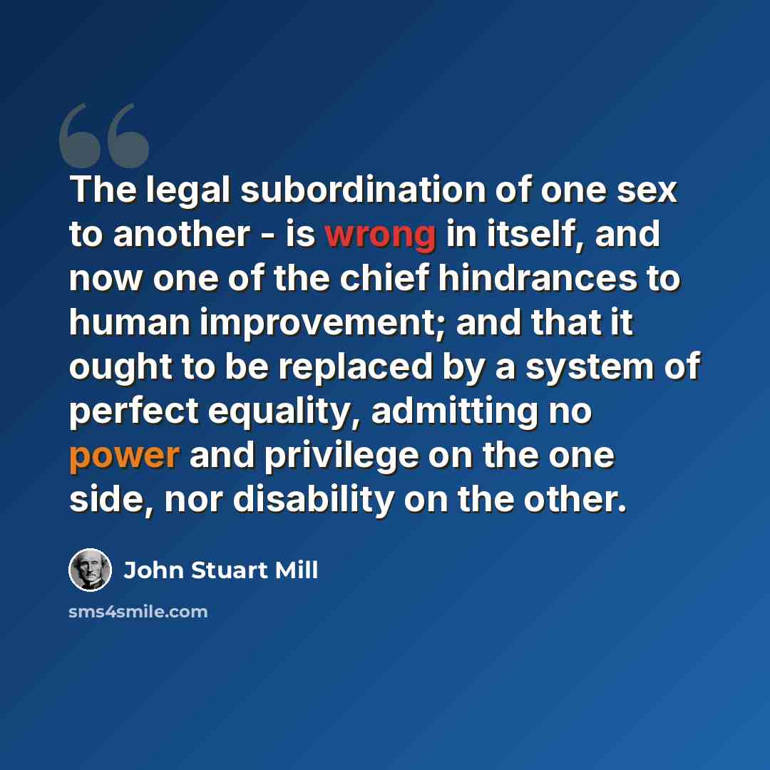 “The legal subordination of one sex to another - is wrong in itself, and now one of the chief hindrances to human improvement; and that it ought to be replaced by a system of perfect equality, admitting no power and privilege on the one side, nor disability on the other.” quote by John Stuart Mill