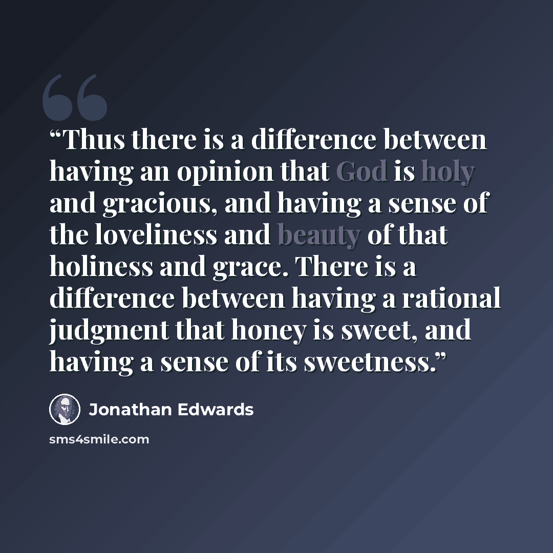 “Thus there is a difference between having an opinion that God is holy and gracious, and having a sense of the loveliness and beauty of that holiness and grace. There is a difference between having a rational judgment that honey is sweet, and having a sense of its sweetness.” quote by Jonathan Edwards