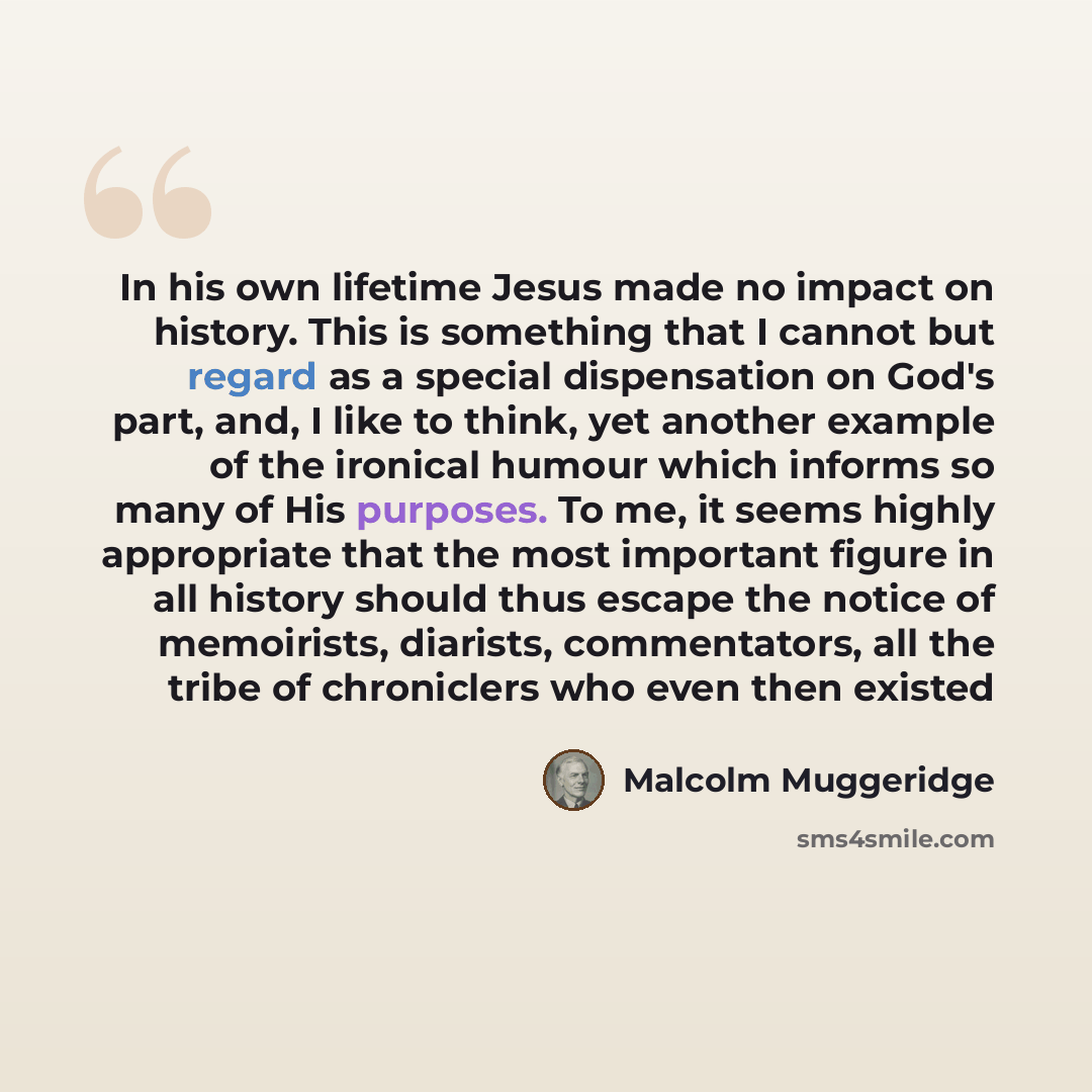 “In his own lifetime Jesus made no impact on history. This is something that I cannot but regard as a special dispensation on God's part, and, I like to think, yet another example of the ironical humour which informs so many of His purposes. To me, it seems highly appropriate that the most…” quote by Malcolm Muggeridge