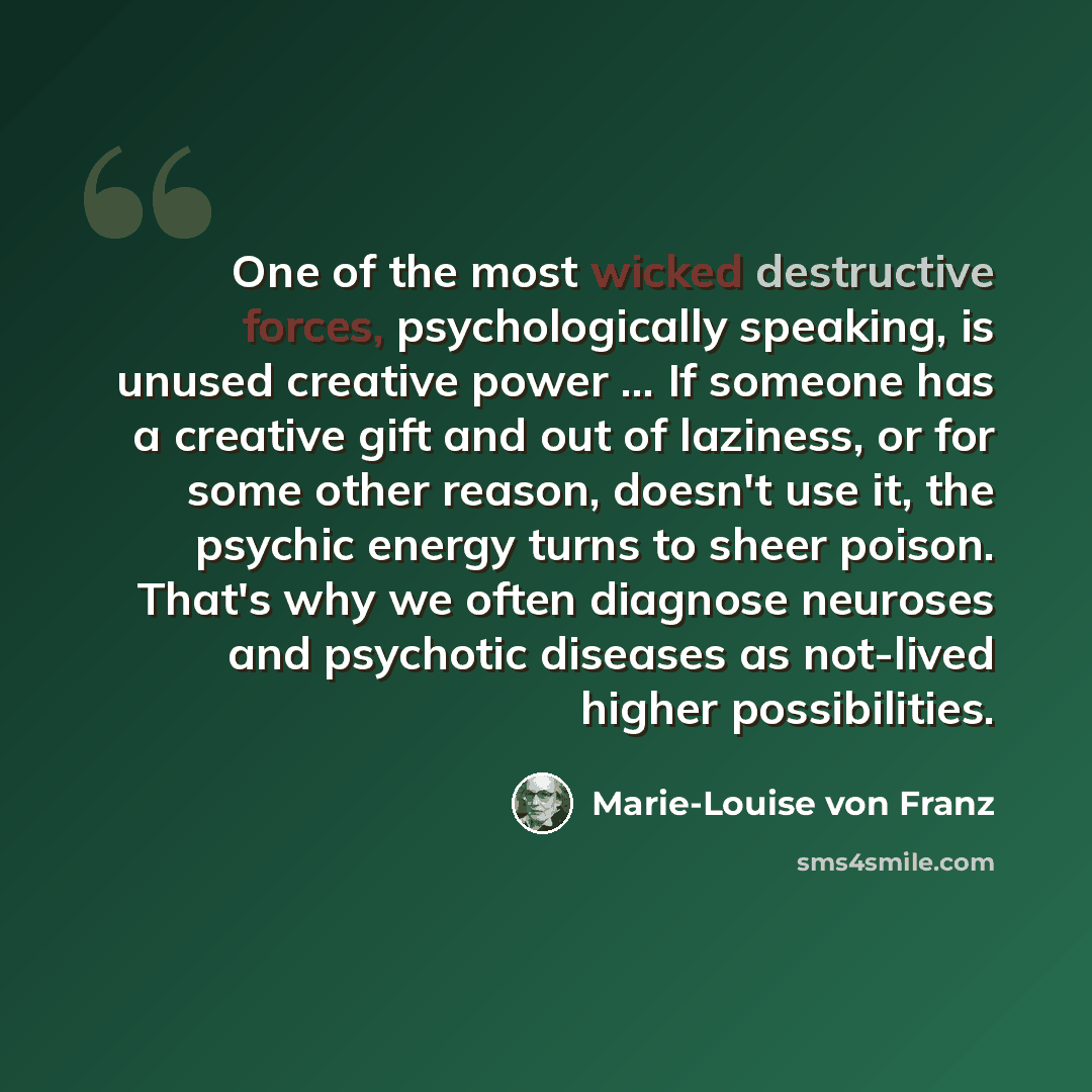 “One of the most wicked destructive forces, psychologically speaking, is unused creative power ... If someone has a creative gift and out of laziness, or for some other reason, doesn't use it, the psychic energy turns to sheer poison. That's why we often diagnose neuroses and psychotic diseases as…” quote by Marie-Louise von Franz