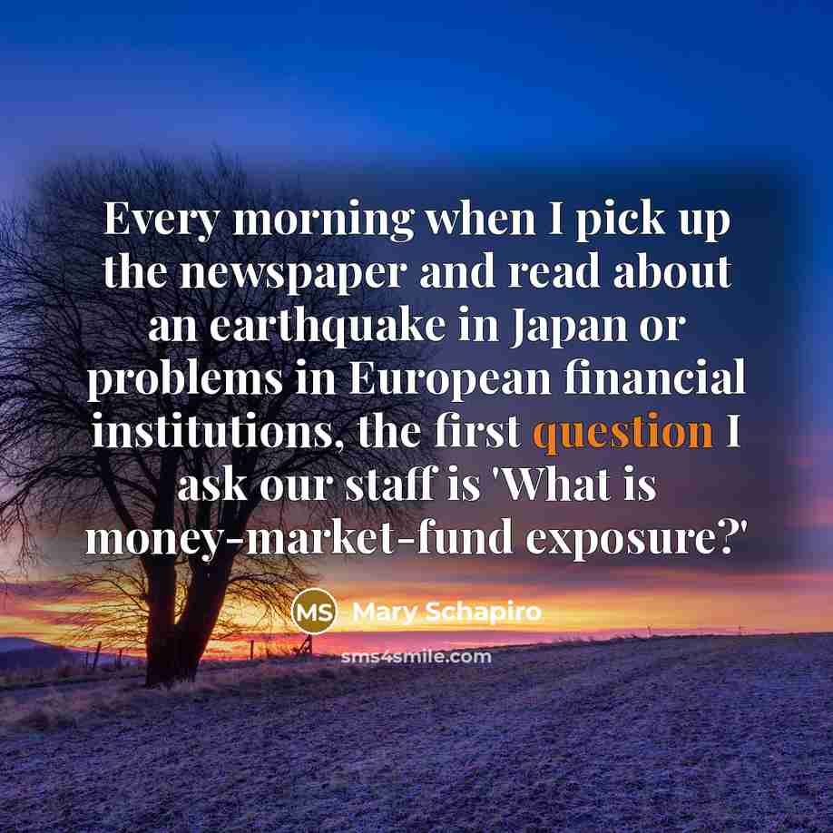 “Every morning when I pick up the newspaper and read about an earthquake in Japan or problems in European financial institutions, the first question I ask our staff is 'What is money-market-fund exposure?'” quote by Mary Schapiro