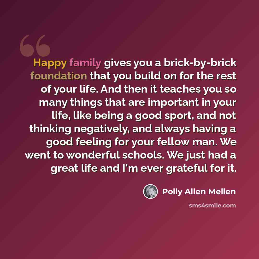 “Happy family gives you a brick-by-brick foundation that you build on for the rest of your life. And then it teaches you so many things that are important in your life, like being a good sport, and not thinking negatively, and always having a good feeling for your fellow man. We went to wonderful…” quote by Polly Allen Mellen