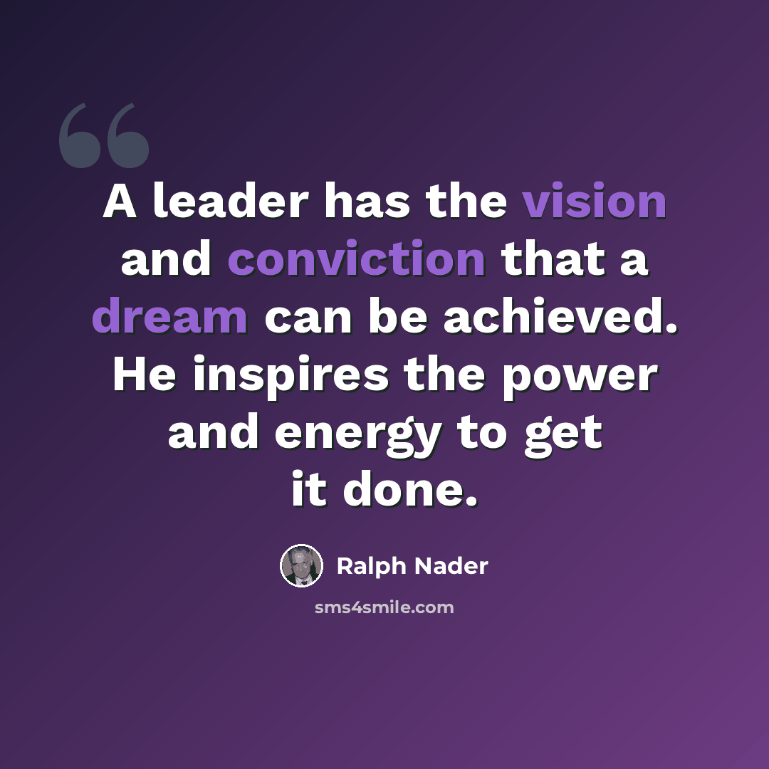 “A leader has the vision and conviction that a dream can be achieved. He inspires the power and energy to get it done.” quote by Ralph Nader