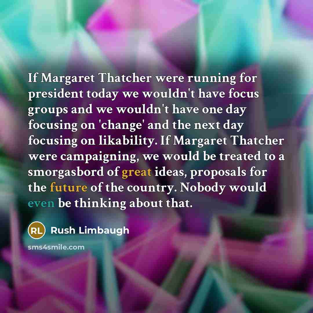 “If Margaret Thatcher were running for president today we wouldn't have focus groups and we wouldn't have one day focusing on 'change' and the next day focusing on likability. If Margaret Thatcher were campaigning, we would be treated to a smorgasbord of great ideas, proposals for the future of the…” quote by Rush Limbaugh