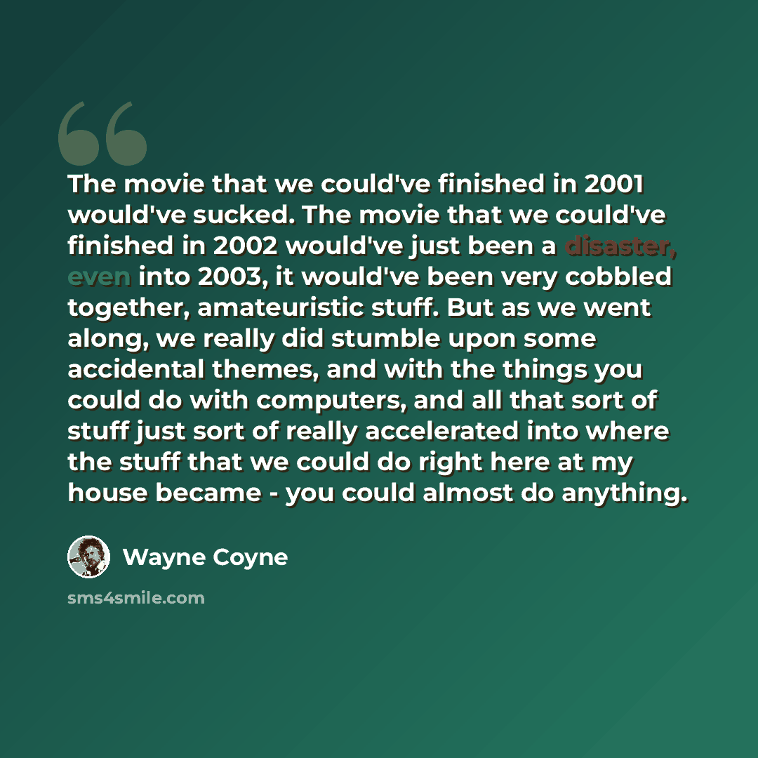 “The movie that we could've finished in 2001 would've sucked. The movie that we could've finished in 2002 would've just been a disaster, even into 2003, it would've been very cobbled together, amateuristic stuff. But as we went along, we really did stumble upon some accidental themes, and with the…” quote by Wayne Coyne