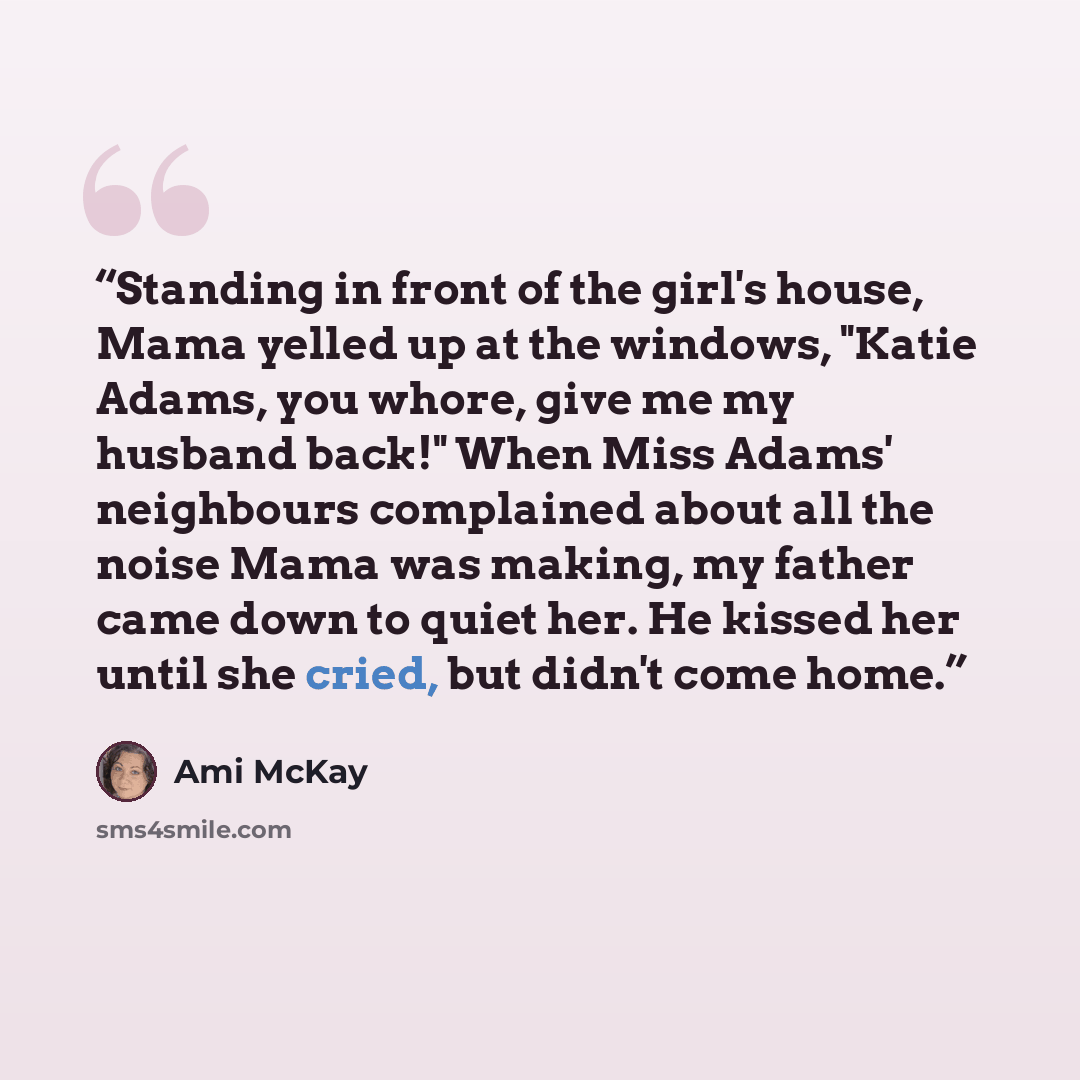 “Standing in front of the girl's house, Mama yelled up at the windows, "Katie Adams, you whore, give me my husband back!" When Miss Adams' neighbours complained about all the noise Mama was making, my father came down to quiet her. He kissed her until she cried, but didn't come home.” quote by Ami McKay