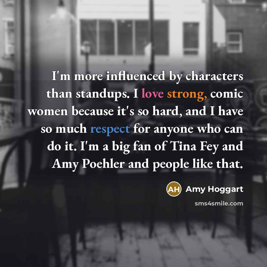 “I'm more influenced by characters than standups. I love strong, comic women because it's so hard, and I have so much respect for anyone who can do it. I'm a big fan of Tina Fey and Amy Poehler and people like that.” quote by Amy Hoggart