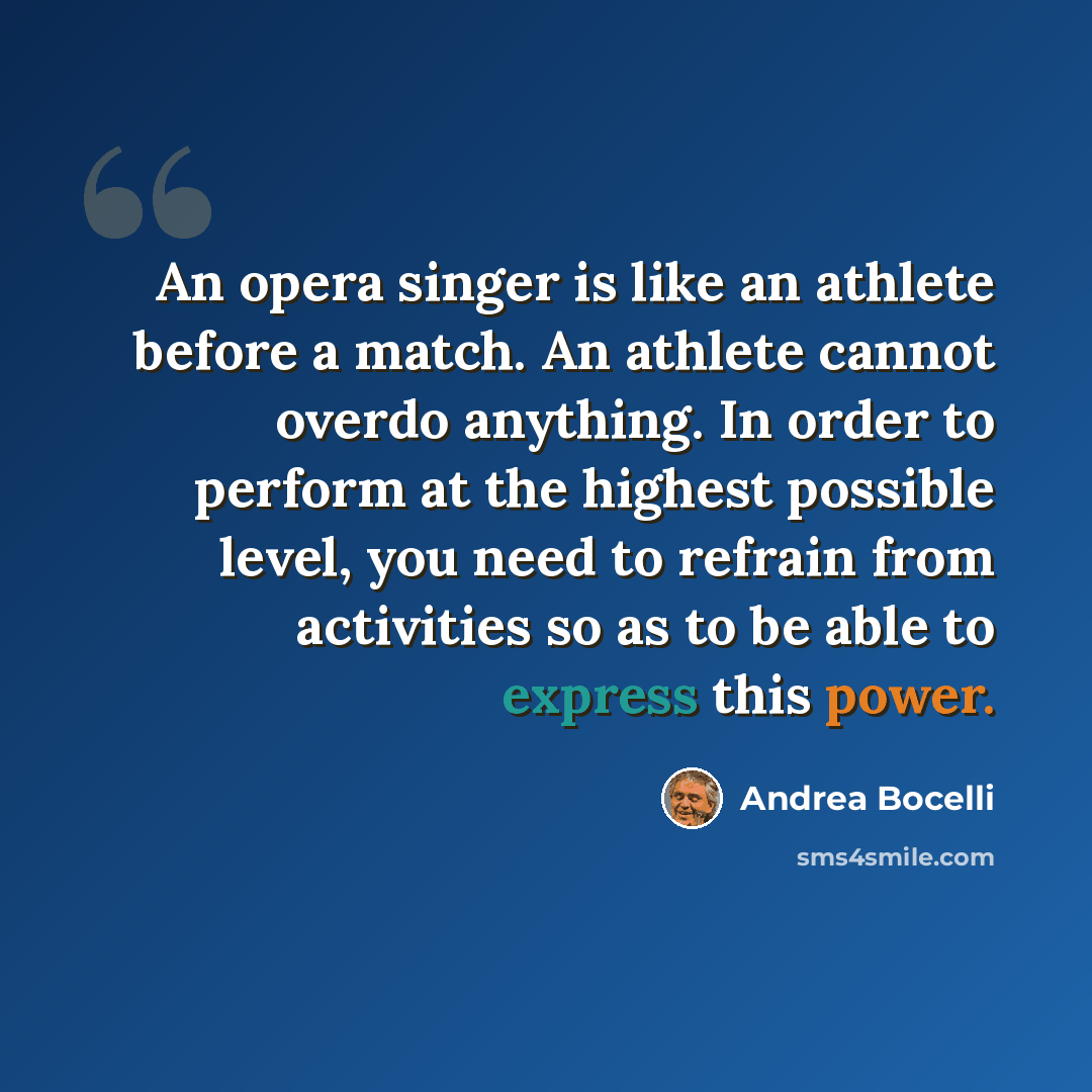 “An opera singer is like an athlete before a match. An athlete cannot overdo anything. In order to perform at the highest possible level, you need to refrain from activities so as to be able to express this power.” quote by Andrea Bocelli